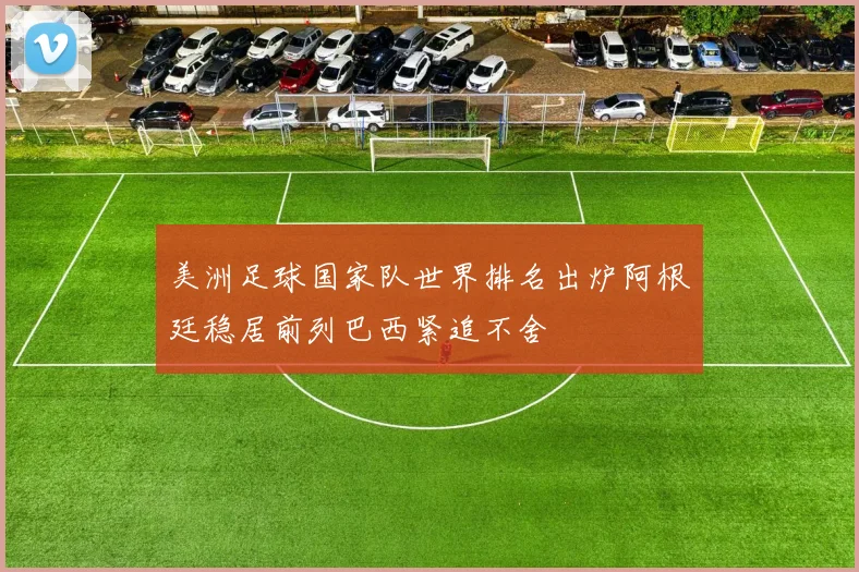 美洲足球国家队世界排名出炉阿根廷稳居前列巴西紧追不舍