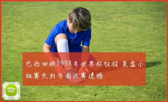 巴西回顾1998年世界杯征程 复盘小组赛失利与淘汰赛遗憾