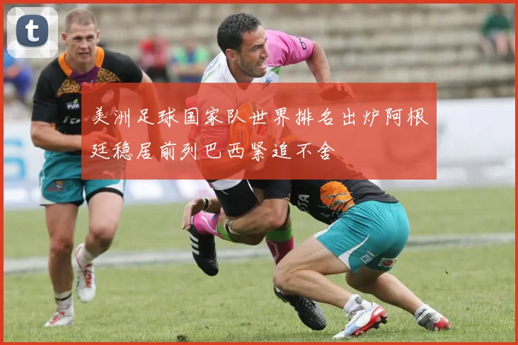 美洲足球国家队世界排名出炉阿根廷稳居前列巴西紧追不舍